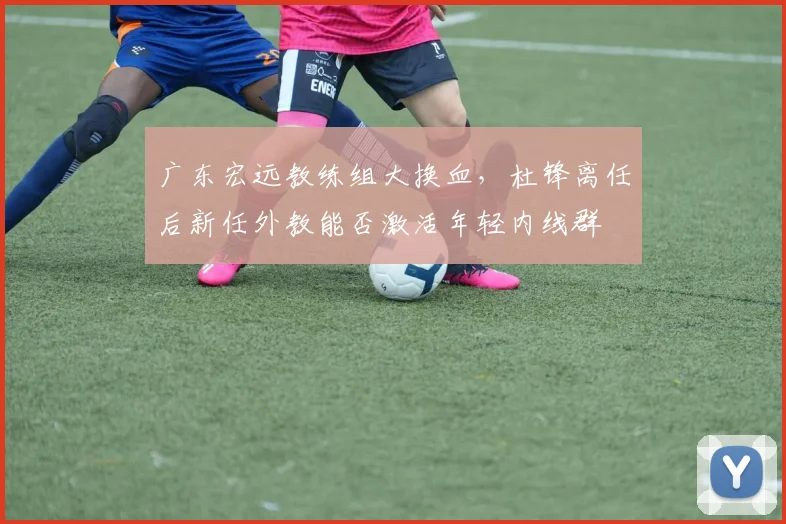 广东宏远教练组大换血，杜锋离任后新任外教能否激活年轻内线群
