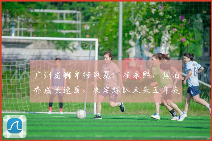 广州龙狮年轻风暴：崔永熙、焦泊乔成长速度，决定球队未来五年走向