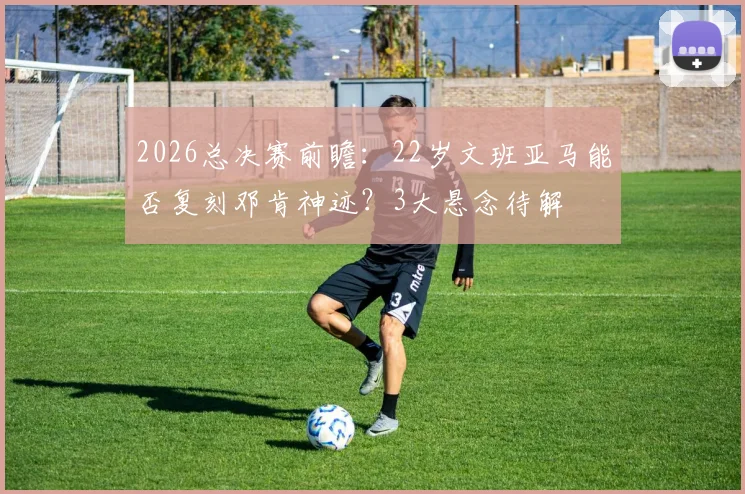 2026总决赛前瞻：22岁文班亚马能否复刻邓肯神迹？3大悬念待解