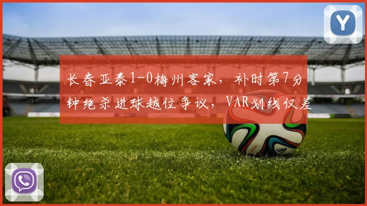 长春亚泰1-0梅州客家，补时第7分钟绝杀进球越位争议，VAR划线仅差毫厘