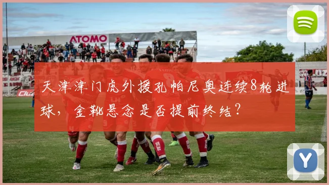 天津津门虎外援孔帕尼奥连续8轮进球,金靴悬念是否提前终结?