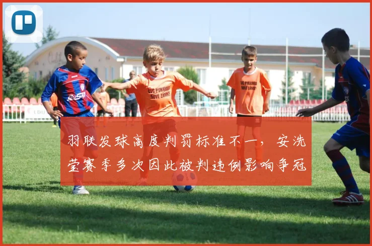 羽联发球高度判罚标准不一,安洗莹赛季多次因此被判违例影响争冠走势